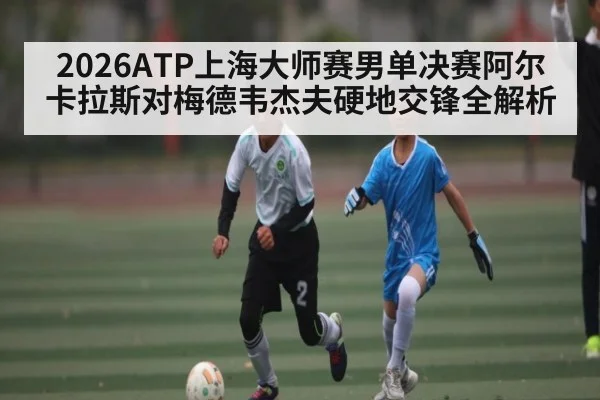 2026ATP上海大师赛男单决赛阿尔卡拉斯对梅德韦杰夫硬地交锋全解析